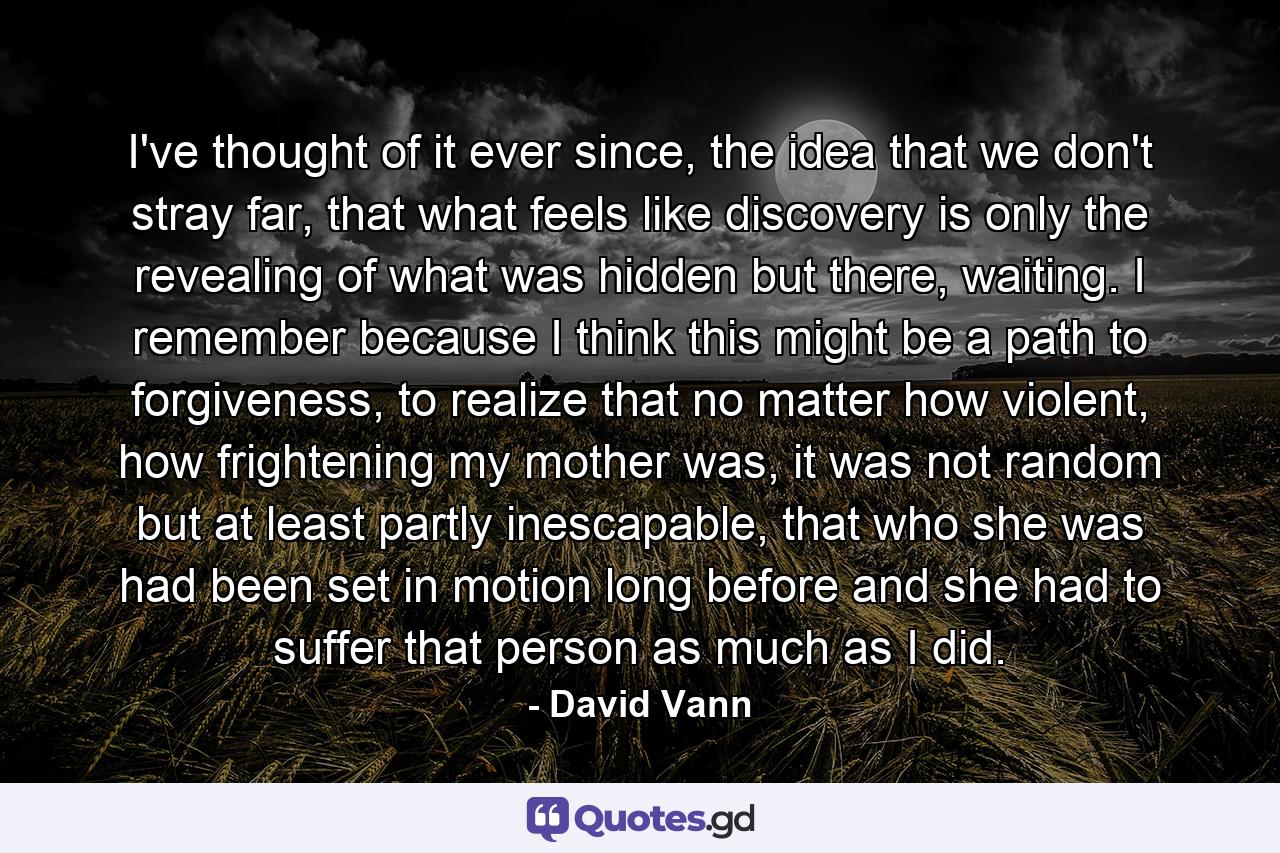 I've thought of it ever since, the idea that we don't stray far, that what feels like discovery is only the revealing of what was hidden but there, waiting. I remember because I think this might be a path to forgiveness, to realize that no matter how violent, how frightening my mother was, it was not random but at least partly inescapable, that who she was had been set in motion long before and she had to suffer that person as much as I did. - Quote by David Vann