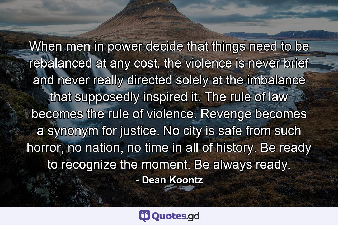 When men in power decide that things need to be rebalanced at any cost, the violence is never brief and never really directed solely at the imbalance that supposedly inspired it. The rule of law becomes the rule of violence. Revenge becomes a synonym for justice. No city is safe from such horror, no nation, no time in all of history. Be ready to recognize the moment. Be always ready. - Quote by Dean Koontz