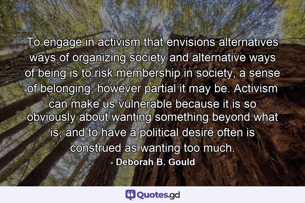 To engage in activism that envisions alternatives ways of organizing society and alternative ways of being is to risk membership in society, a sense of belonging, however partial it may be. Activism can make us vulnerable because it is so obviously about wanting something beyond what is, and to have a political desire often is construed as wanting too much. - Quote by Deborah B. Gould