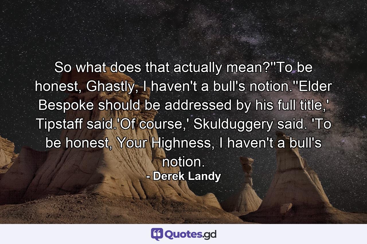 So what does that actually mean?''To be honest, Ghastly, I haven't a bull's notion.''Elder Bespoke should be addressed by his full title,' Tipstaff said.'Of course,' Skulduggery said. 'To be honest, Your Highness, I haven't a bull's notion. - Quote by Derek Landy