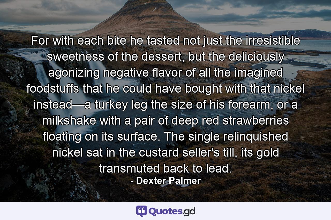 For with each bite he tasted not just the irresistible sweetness of the dessert, but the deliciously agonizing negative flavor of all the imagined foodstuffs that he could have bought with that nickel instead—a turkey leg the size of his forearm, or a milkshake with a pair of deep red strawberries floating on its surface. The single relinquished nickel sat in the custard seller's till, its gold transmuted back to lead. - Quote by Dexter Palmer