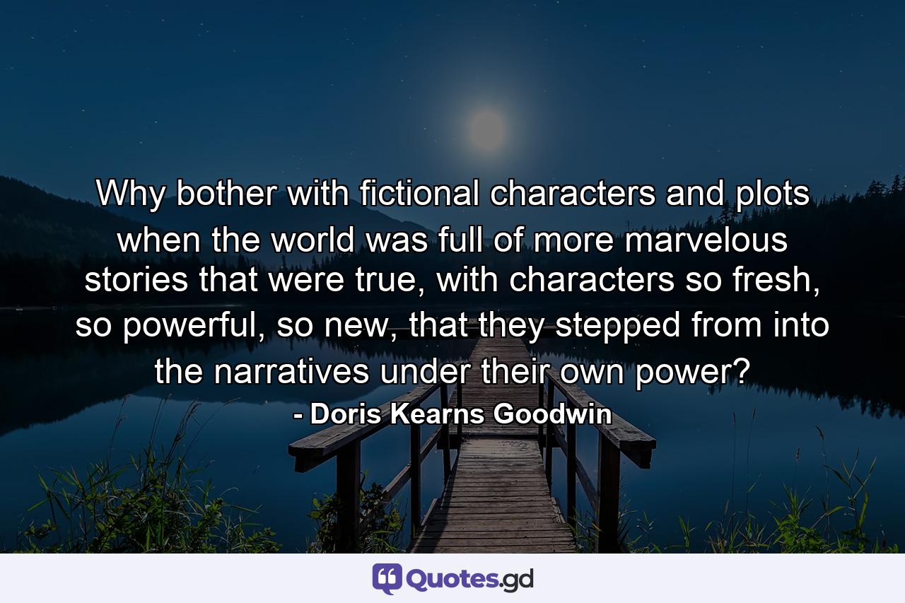 Why bother with fictional characters and plots when the world was full of more marvelous stories that were true, with characters so fresh, so powerful, so new, that they stepped from into the narratives under their own power? - Quote by Doris Kearns Goodwin