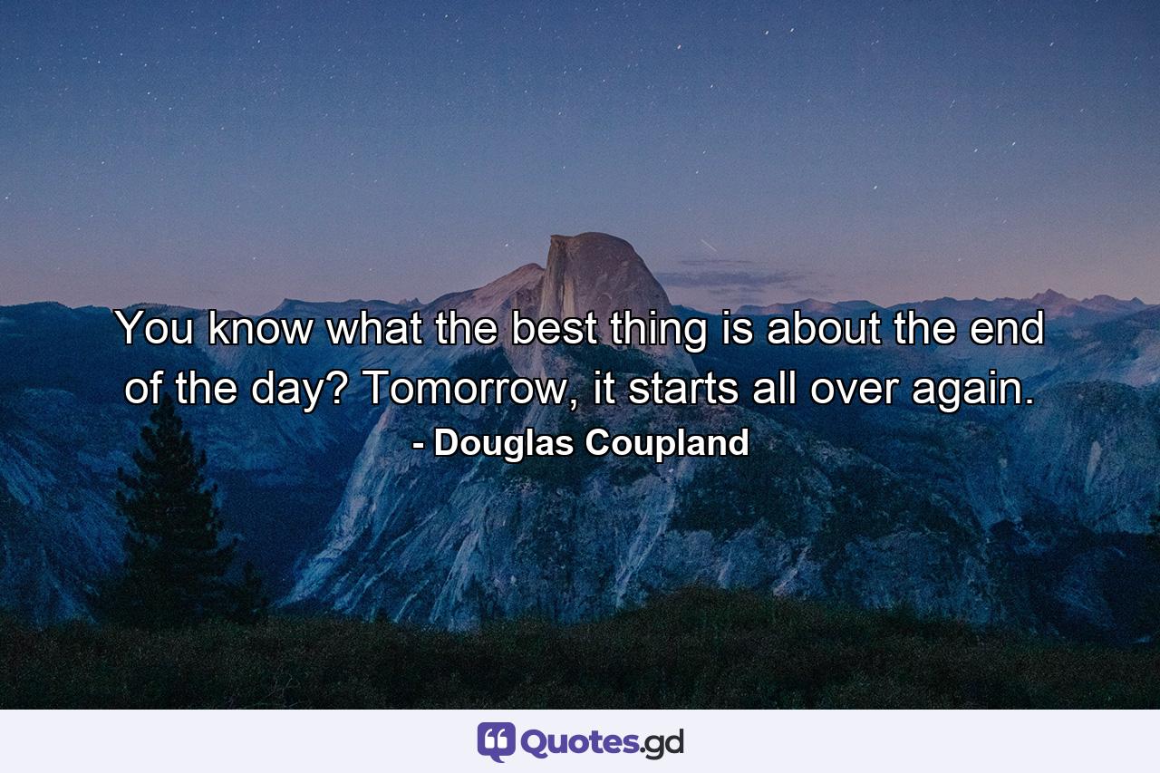 You know what the best thing is about the end of the day? Tomorrow, it starts all over again. - Quote by Douglas Coupland