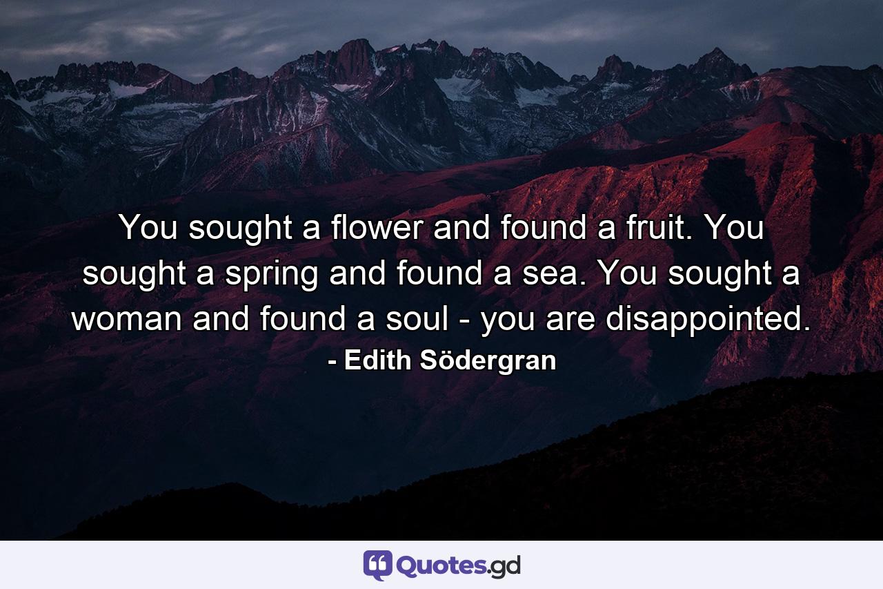 You sought a flower and found a fruit. You sought a spring and found a sea. You sought a woman and found a soul - you are disappointed. - Quote by Edith Södergran