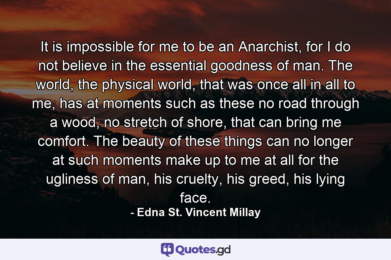 It is impossible for me to be an Anarchist, for I do not believe in the essential goodness of man. The world, the physical world, that was once all in all to me, has at moments such as these no road through a wood, no stretch of shore, that can bring me comfort. The beauty of these things can no longer at such moments make up to me at all for the ugliness of man, his cruelty, his greed, his lying face. - Quote by Edna St. Vincent Millay