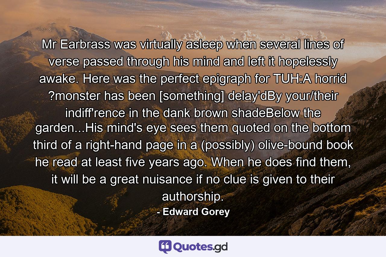 Mr Earbrass was virtually asleep when several lines of verse passed through his mind and left it hopelessly awake. Here was the perfect epigraph for TUH:A horrid ?monster has been [something] delay'dBy your/their indiff'rence in the dank brown shadeBelow the garden...His mind's eye sees them quoted on the bottom third of a right-hand page in a (possibly) olive-bound book he read at least five years ago. When he does find them, it will be a great nuisance if no clue is given to their authorship. - Quote by Edward Gorey