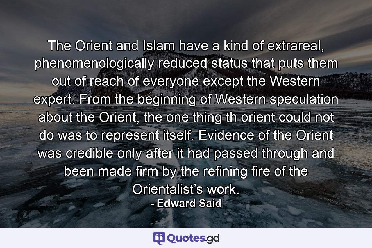 The Orient and Islam have a kind of extrareal, phenomenologically reduced status that puts them out of reach of everyone except the Western expert. From the beginning of Western speculation about the Orient, the one thing th orient could not do was to represent itself. Evidence of the Orient was credible only after it had passed through and been made firm by the refining fire of the Orientalist’s work. - Quote by Edward Said