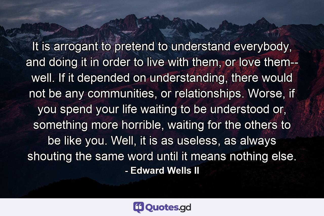 It is arrogant to pretend to understand everybody, and doing it in order to live with them, or love them-- well. If it depended on understanding, there would not be any communities, or relationships. Worse, if you spend your life waiting to be understood or, something more horrible, waiting for the others to be like you. Well, it is as useless, as always shouting the same word until it means nothing else. - Quote by Edward Wells II