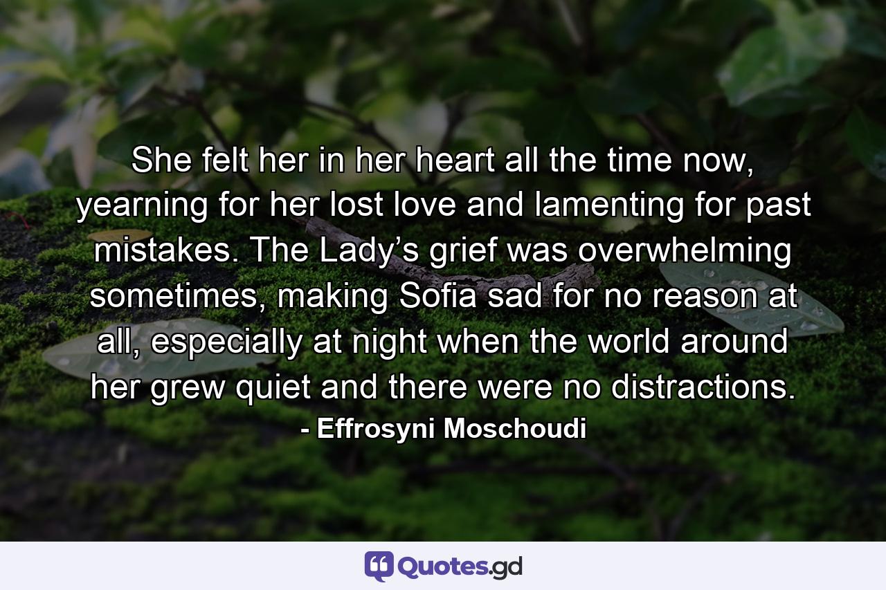 She felt her in her heart all the time now, yearning for her lost love and lamenting for past mistakes. The Lady’s grief was overwhelming sometimes, making Sofia sad for no reason at all, especially at night when the world around her grew quiet and there were no distractions. - Quote by Effrosyni Moschoudi