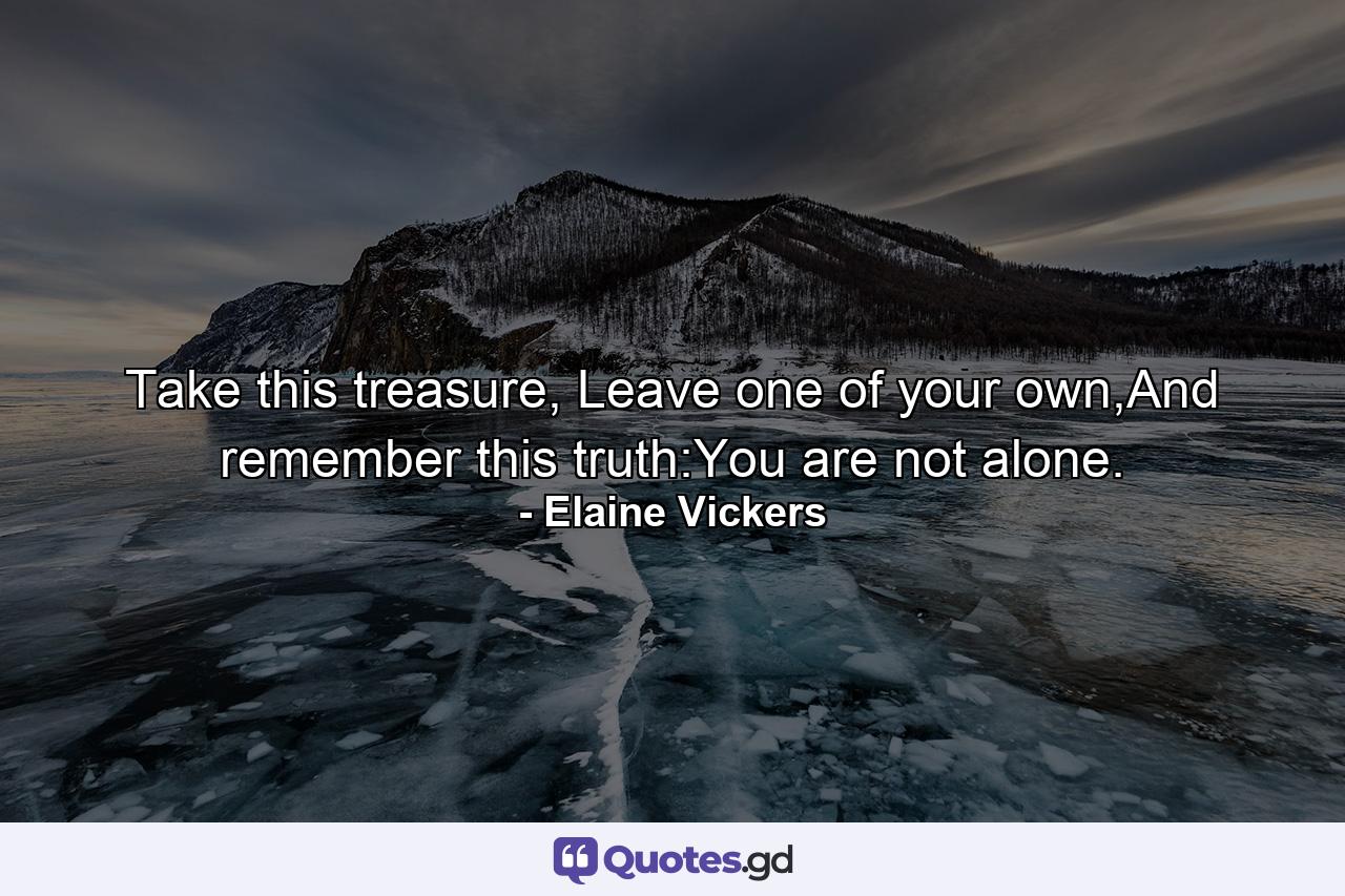 Take this treasure, Leave one of your own,And remember this truth:You are not alone. - Quote by Elaine Vickers