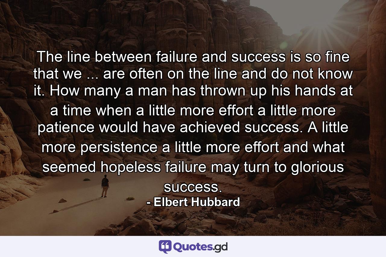 The line between failure and success is so fine that we ... are often on the line and do not know it. How many a man has thrown up his hands at a time when a little more effort  a little more patience  would have achieved success. A little more persistence  a little more effort  and what seemed hopeless failure may turn to glorious success. - Quote by Elbert Hubbard