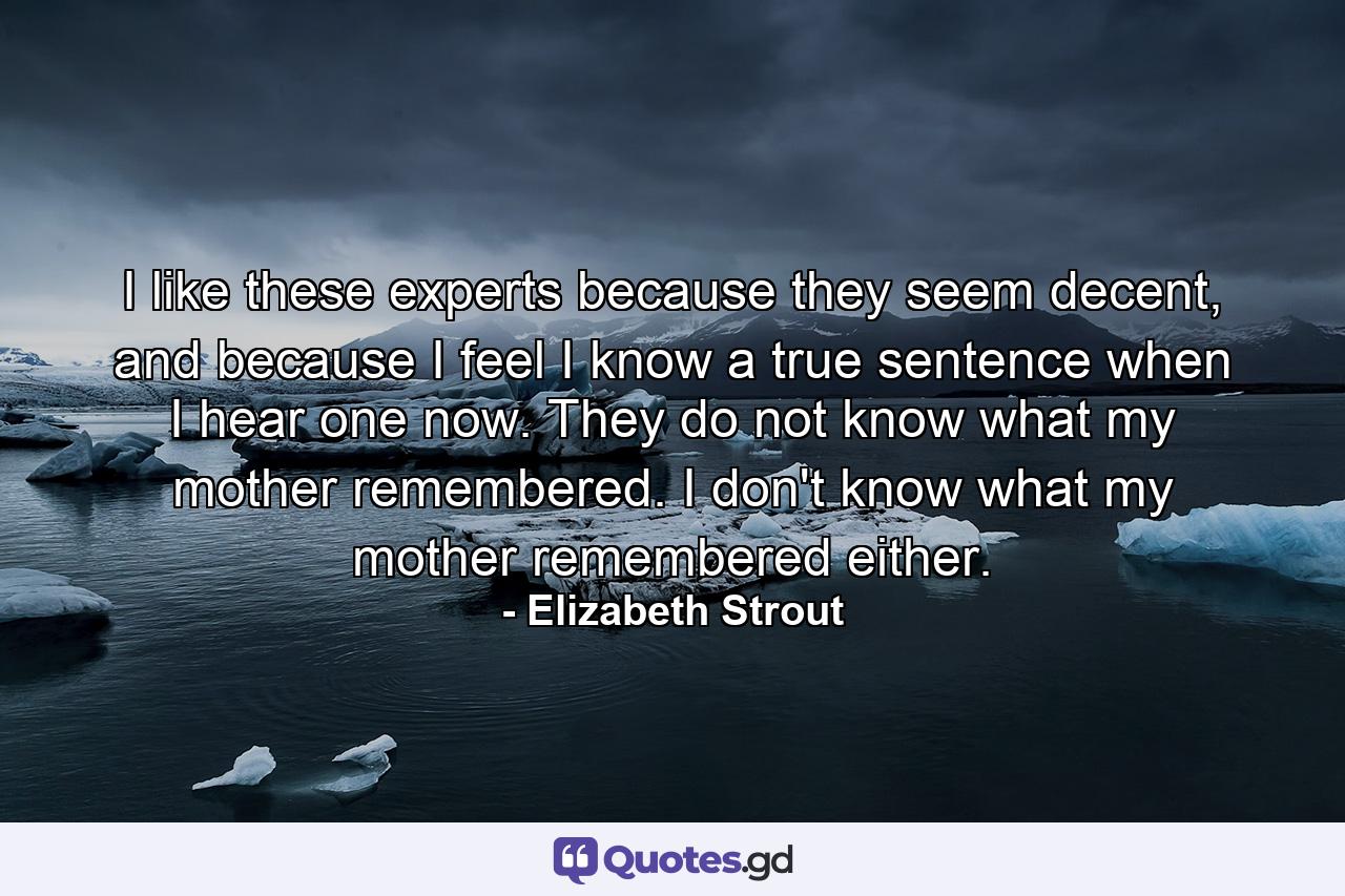 I like these experts because they seem decent, and because I feel I know a true sentence when I hear one now. They do not know what my mother remembered. I don't know what my mother remembered either. - Quote by Elizabeth Strout