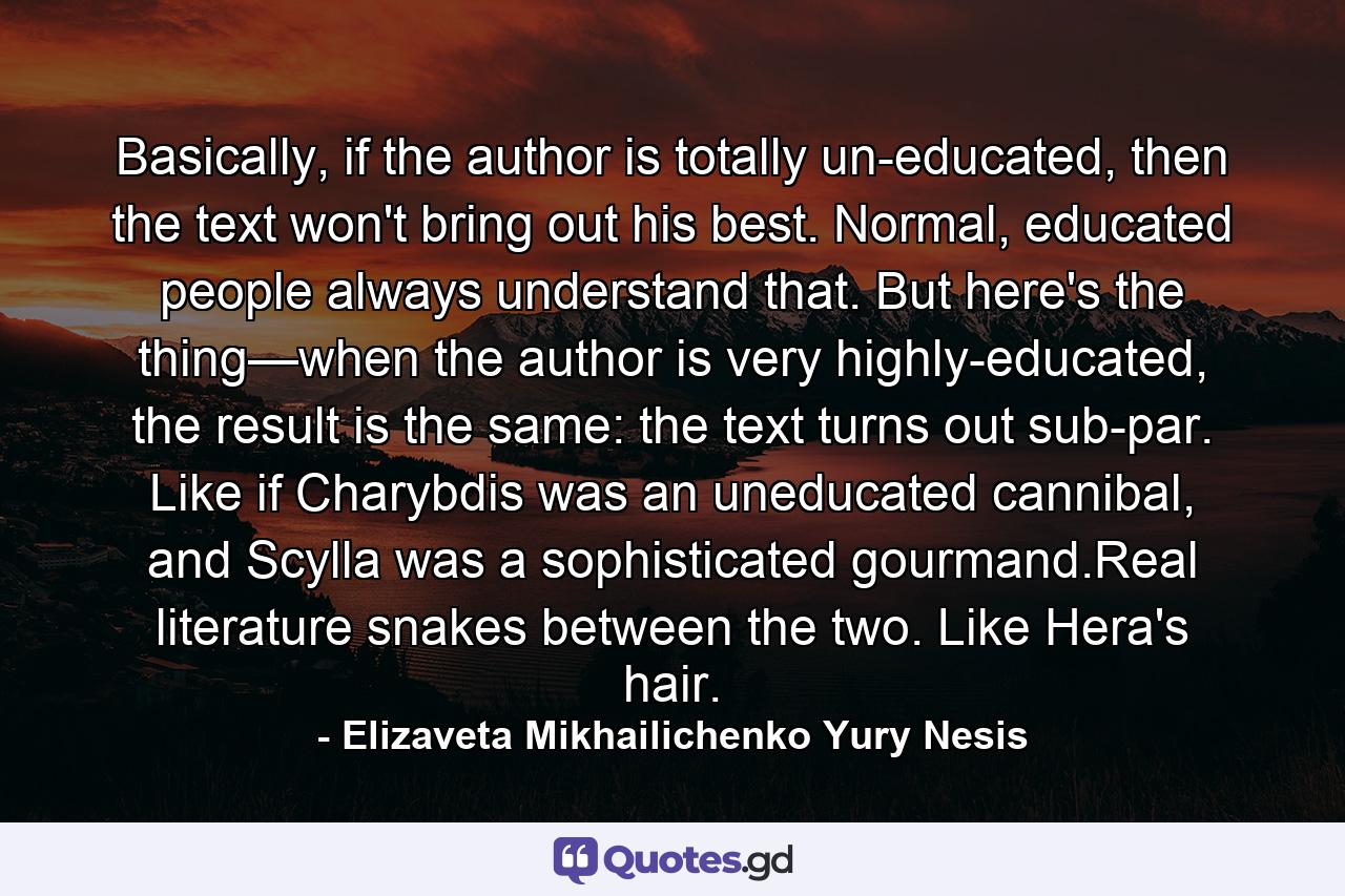 Basically, if the author is totally un-educated, then the text won't bring out his best. Normal, educated people always understand that. But here's the thing—when the author is very highly-educated, the result is the same: the text turns out sub-par. Like if Charybdis was an uneducated cannibal, and Scylla was a sophisticated gourmand.Real literature snakes between the two. Like Hera's hair. - Quote by Elizaveta Mikhailichenko Yury Nesis