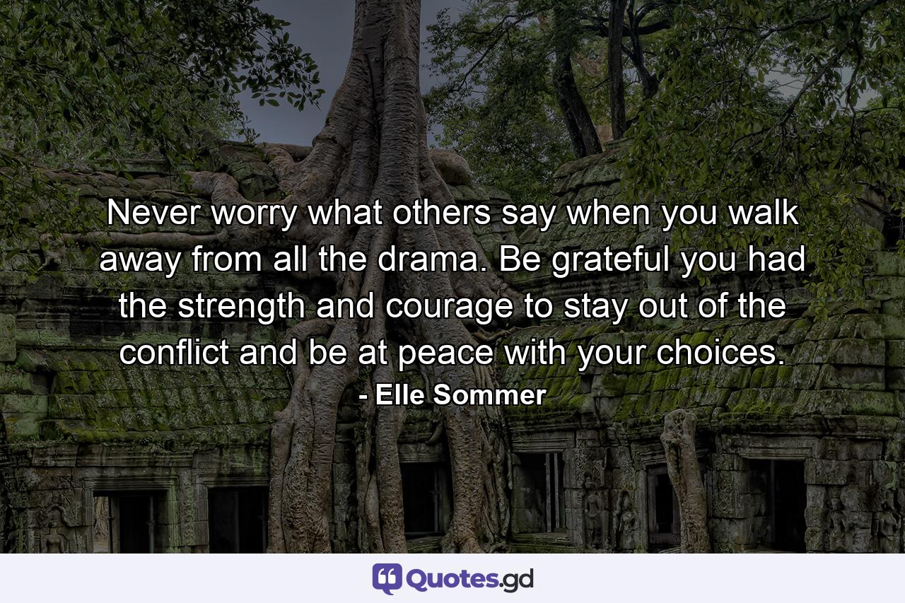 Never worry what others say when you walk away from all the drama. Be grateful you had the strength and courage to stay out of the conflict and be at peace with your choices. - Quote by Elle Sommer