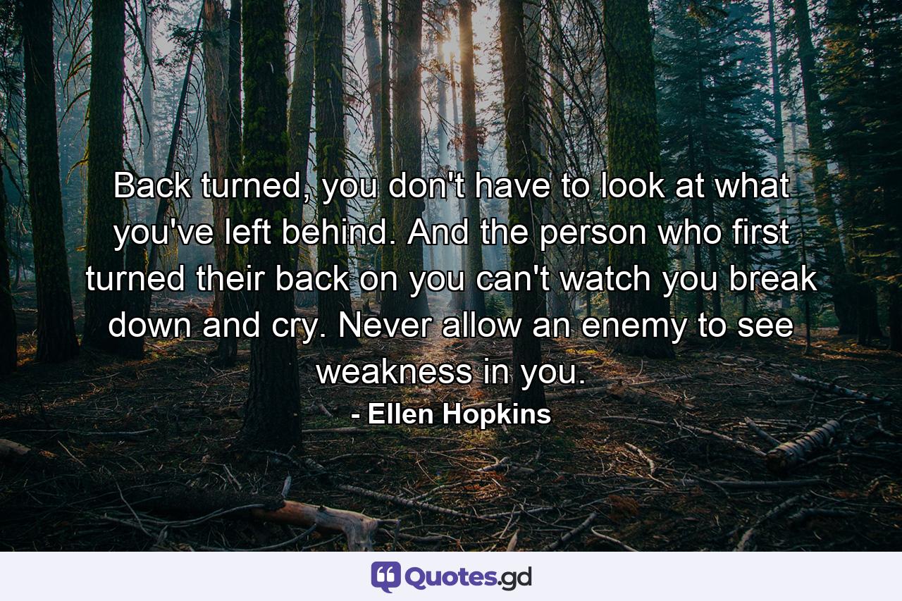 Back turned, you don't have to look at what you've left behind. And the person who first turned their back on you can't watch you break down and cry. Never allow an enemy to see weakness in you. - Quote by Ellen Hopkins