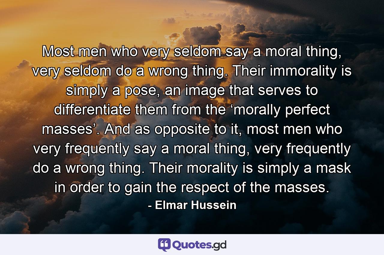 Most men who very seldom say a moral thing, very seldom do a wrong thing. Their immorality is simply a pose, an image that serves to differentiate them from the ‘morally perfect masses’. And as opposite to it, most men who very frequently say a moral thing, very frequently do a wrong thing. Their morality is simply a mask in order to gain the respect of the masses. - Quote by Elmar Hussein