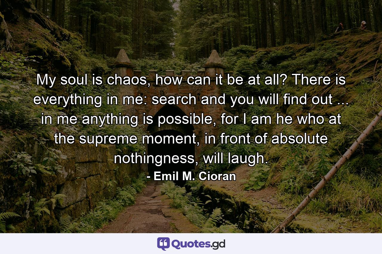 My soul is chaos, how can it be at all? There is everything in me: search and you will find out ... in me anything is possible, for I am he who at the supreme moment, in front of absolute nothingness, will laugh. - Quote by Emil M. Cioran