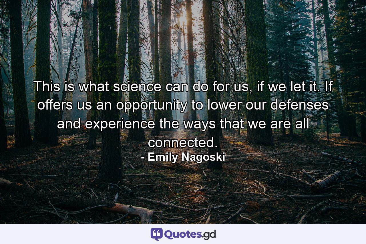 This is what science can do for us, if we let it. If offers us an opportunity to lower our defenses and experience the ways that we are all connected. - Quote by Emily Nagoski