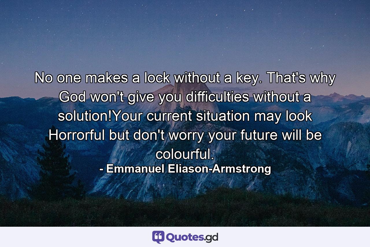 No one makes a lock without a key. That's why God won't give you difficulties without a solution!Your current situation may look Horrorful but don't worry your future will be colourful. - Quote by Emmanuel Eliason-Armstrong