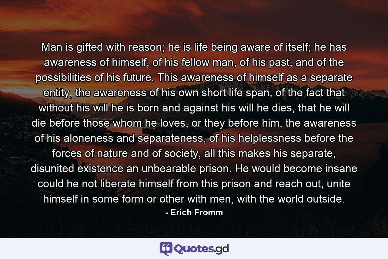 Man is gifted with reason; he is life being aware of itself; he has awareness of himself, of his fellow man, of his past, and of the possibilities of his future. This awareness of himself as a separate entity, the awareness of his own short life span, of the fact that without his will he is born and against his will he dies, that he will die before those whom he loves, or they before him, the awareness of his aloneness and separateness, of his helplessness before the forces of nature and of society, all this makes his separate, disunited existence an unbearable prison. He would become insane could he not liberate himself from this prison and reach out, unite himself in some form or other with men, with the world outside. - Quote by Erich Fromm