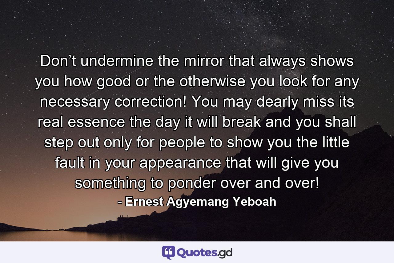 Don’t undermine the mirror that always shows you how good or the otherwise you look for any necessary correction! You may dearly miss its real essence the day it will break and you shall step out only for people to show you the little fault in your appearance that will give you something to ponder over and over! - Quote by Ernest Agyemang Yeboah