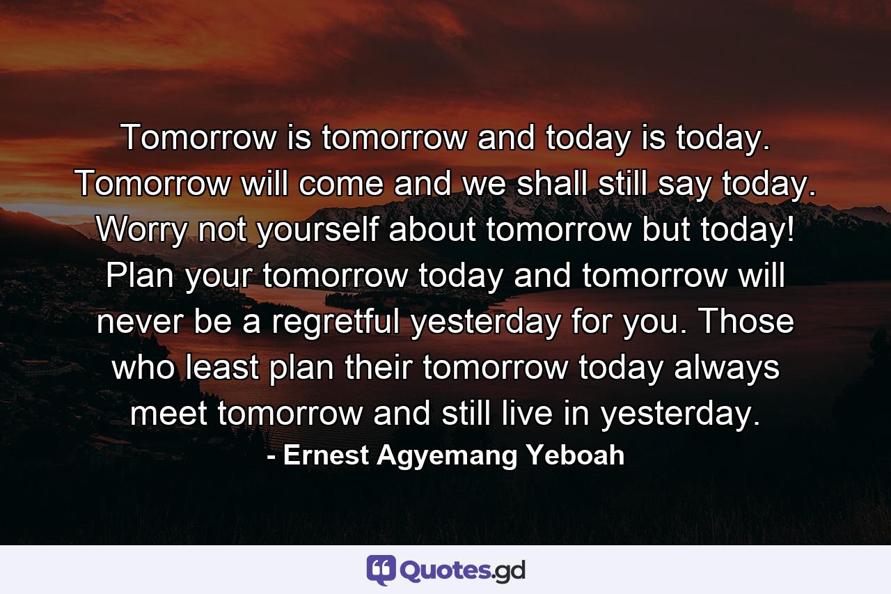 Tomorrow is tomorrow and today is today. Tomorrow will come and we shall still say today. Worry not yourself about tomorrow but today! Plan your tomorrow today and tomorrow will never be a regretful yesterday for you. Those who least plan their tomorrow today always meet tomorrow and still live in yesterday. - Quote by Ernest Agyemang Yeboah