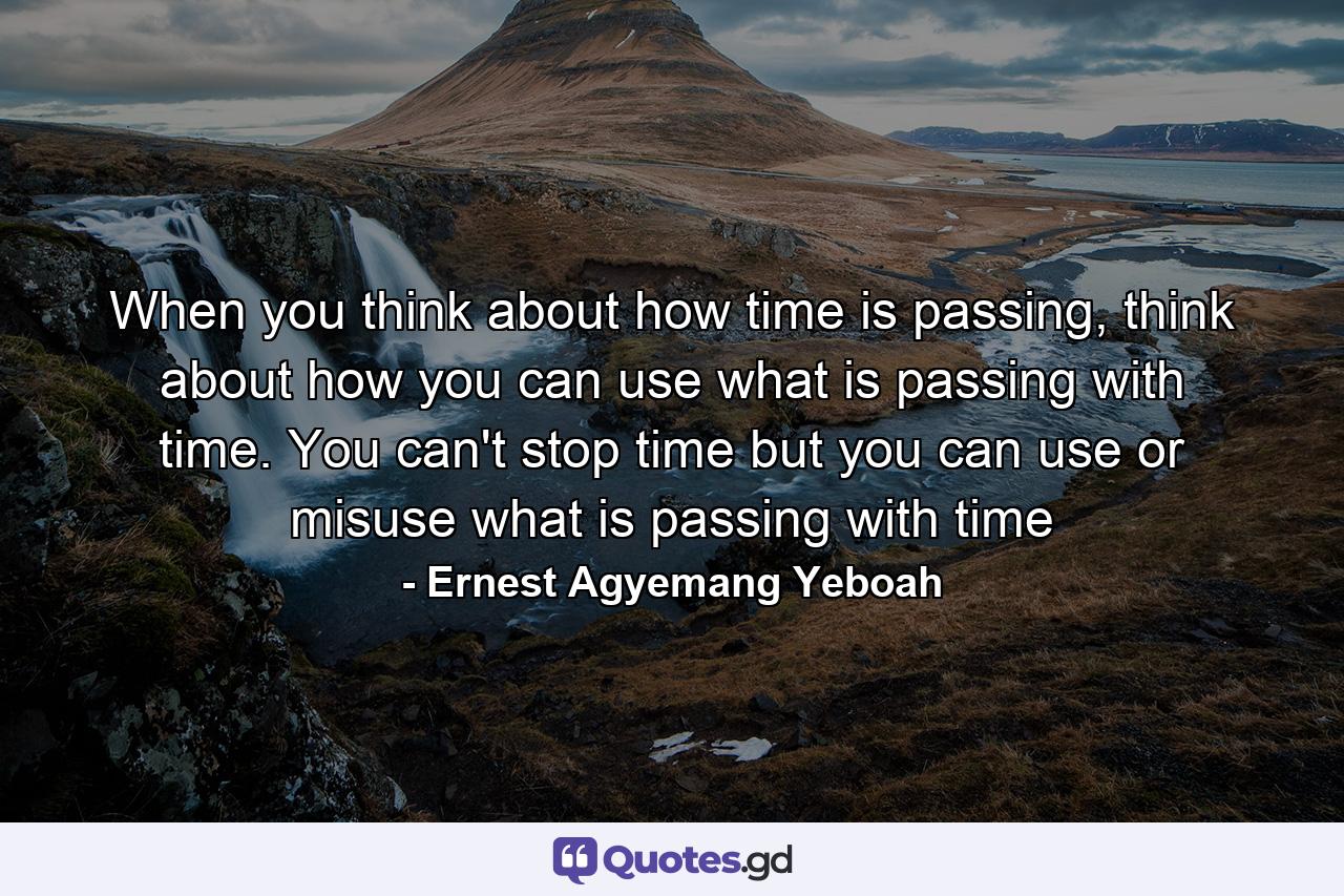 When you think about how time is passing, think about how you can use what is passing with time. You can't stop time but you can use or misuse what is passing with time - Quote by Ernest Agyemang Yeboah