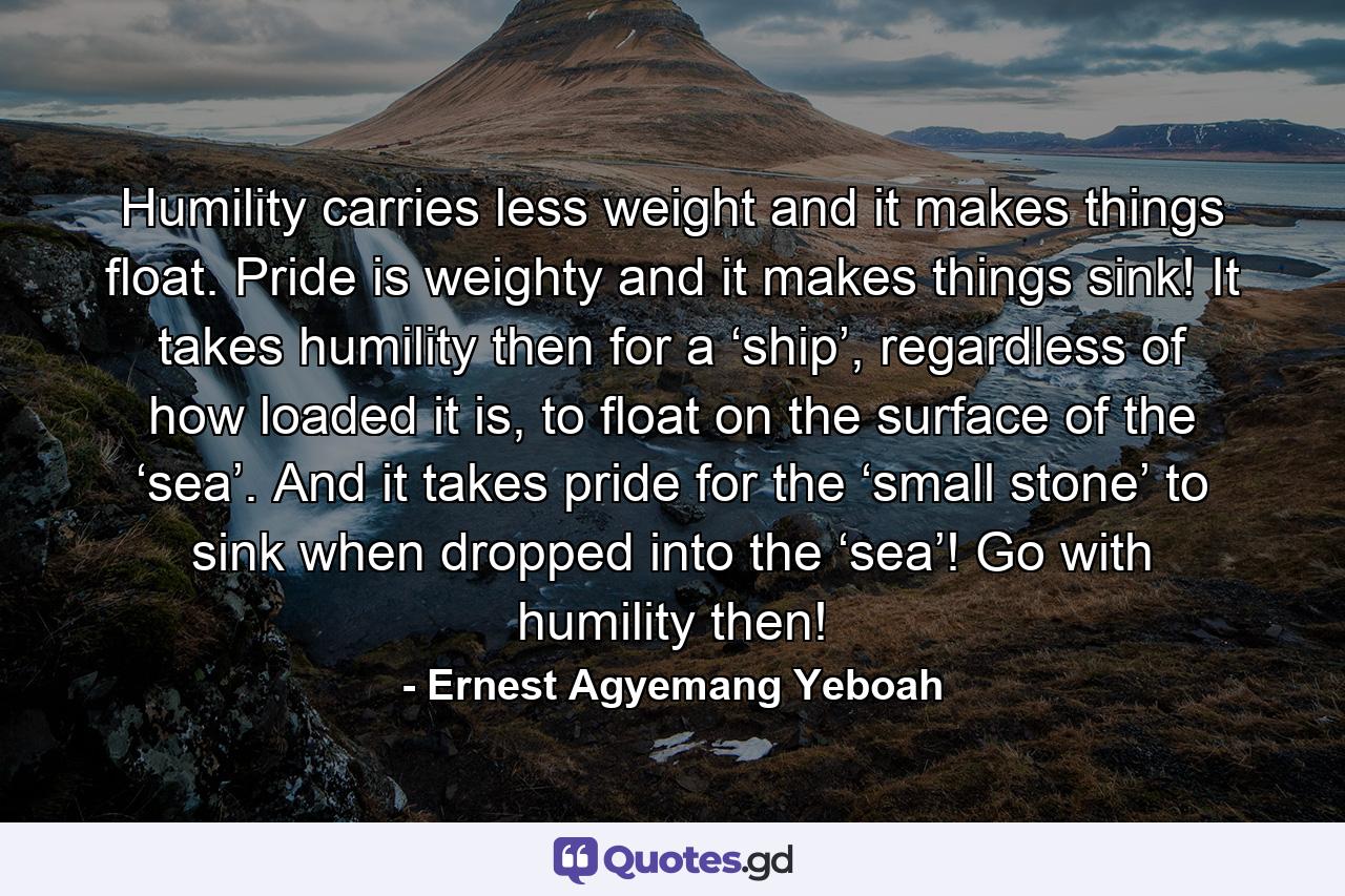 Humility carries less weight and it makes things float. Pride is weighty and it makes things sink! It takes humility then for a ‘ship’, regardless of how loaded it is, to float on the surface of the ‘sea’. And it takes pride for the ‘small stone’ to sink when dropped into the ‘sea’! Go with humility then! - Quote by Ernest Agyemang Yeboah