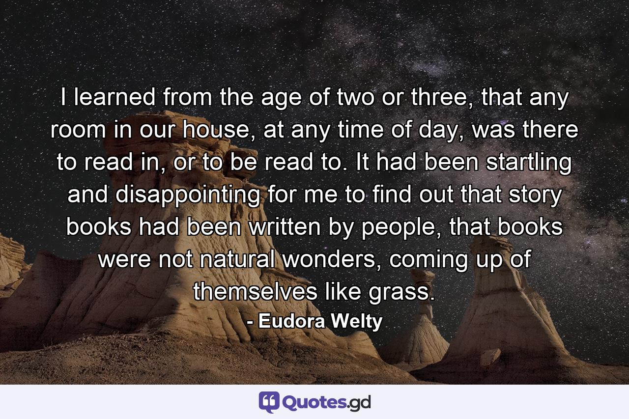 I learned from the age of two or three, that any room in our house, at any time of day, was there to read in, or to be read to. It had been startling and disappointing for me to find out that story books had been written by people, that books were not natural wonders, coming up of themselves like grass. - Quote by Eudora Welty