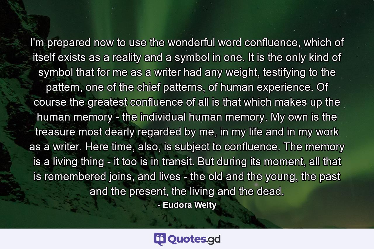 I'm prepared now to use the wonderful word confluence, which of itself exists as a reality and a symbol in one. It is the only kind of symbol that for me as a writer had any weight, testifying to the pattern, one of the chief patterns, of human experience. Of course the greatest confluence of all is that which makes up the human memory - the individual human memory. My own is the treasure most dearly regarded by me, in my life and in my work as a writer. Here time, also, is subject to confluence. The memory is a living thing - it too is in transit. But during its moment, all that is remembered joins, and lives - the old and the young, the past and the present, the living and the dead. - Quote by Eudora Welty