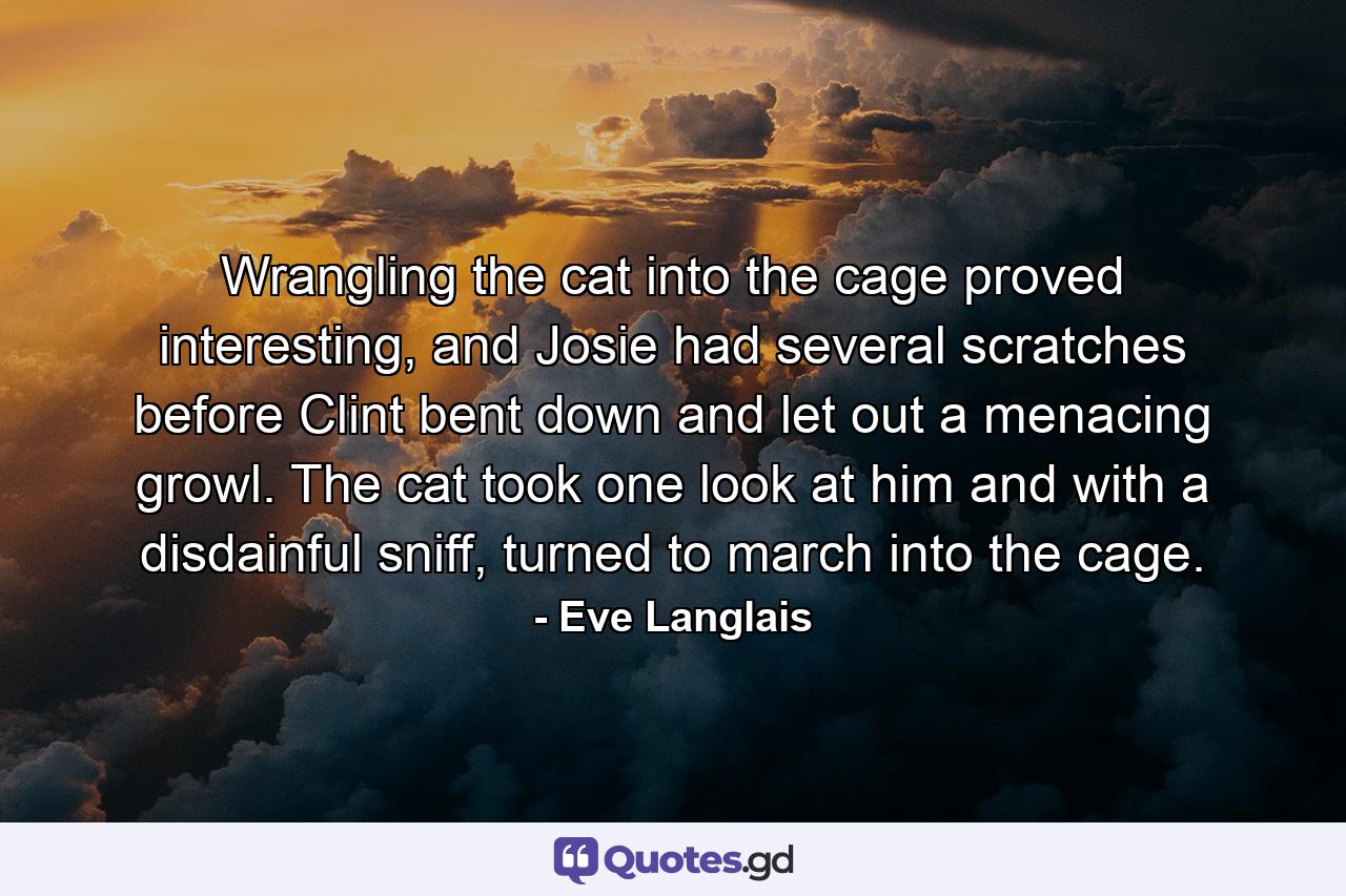 Wrangling the cat into the cage proved interesting, and Josie had several scratches before Clint bent down and let out a menacing growl. The cat took one look at him and with a disdainful sniff, turned to march into the cage. - Quote by Eve Langlais