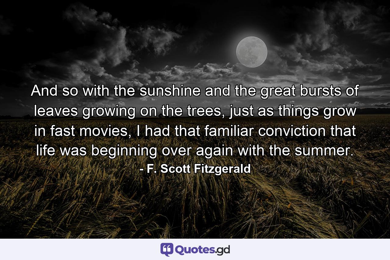 And so with the sunshine and the great bursts of leaves growing on the trees, just as things grow in fast movies, I had that familiar conviction that life was beginning over again with the summer. - Quote by F. Scott Fitzgerald