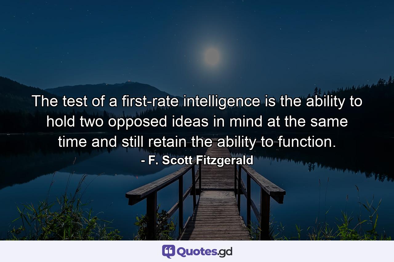 The test of a first-rate intelligence is the ability to hold two opposed ideas in mind at the same time and still retain the ability to function. - Quote by F. Scott Fitzgerald