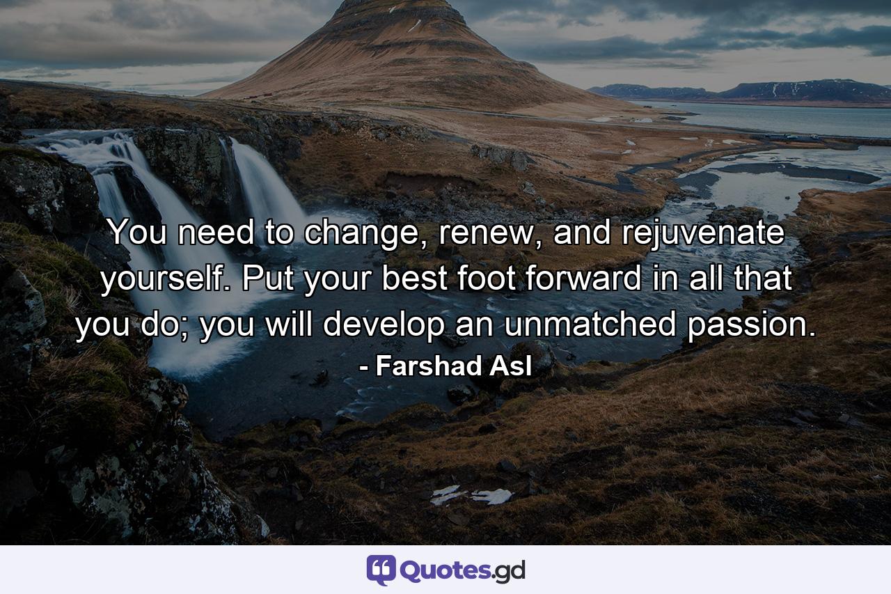 You need to change, renew, and rejuvenate yourself. Put your best foot forward in all that you do; you will develop an unmatched passion. - Quote by Farshad Asl