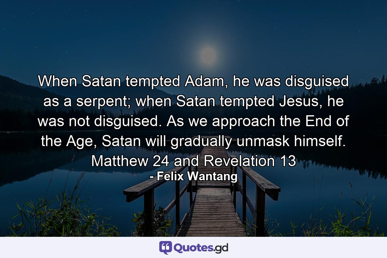 When Satan tempted Adam, he was disguised as a serpent; when Satan tempted Jesus, he was not disguised. As we approach the End of the Age, Satan will gradually unmask himself. Matthew 24 and Revelation 13 - Quote by Felix Wantang