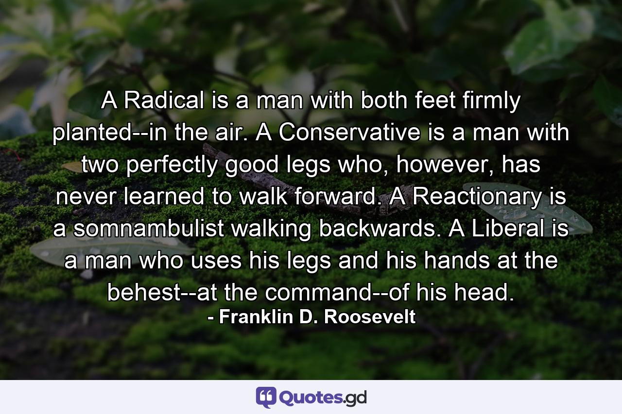 A Radical is a man with both feet firmly planted--in the air. A Conservative is a man with two perfectly good legs who, however, has never learned to walk forward. A Reactionary is a somnambulist walking backwards. A Liberal is a man who uses his legs and his hands at the behest--at the command--of his head. - Quote by Franklin D. Roosevelt