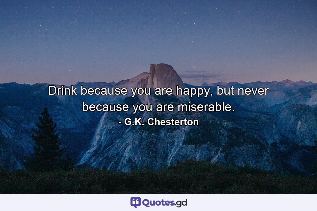 Drink because you are happy, but never because you are miserable. - Quote by G.K. Chesterton