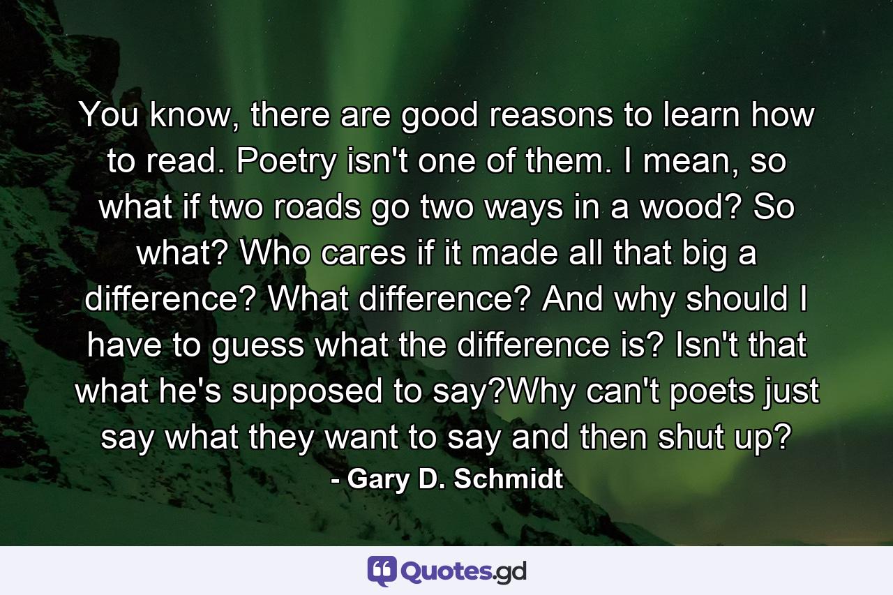 You know, there are good reasons to learn how to read. Poetry isn't one of them. I mean, so what if two roads go two ways in a wood? So what? Who cares if it made all that big a difference? What difference? And why should I have to guess what the difference is? Isn't that what he's supposed to say?Why can't poets just say what they want to say and then shut up? - Quote by Gary D. Schmidt