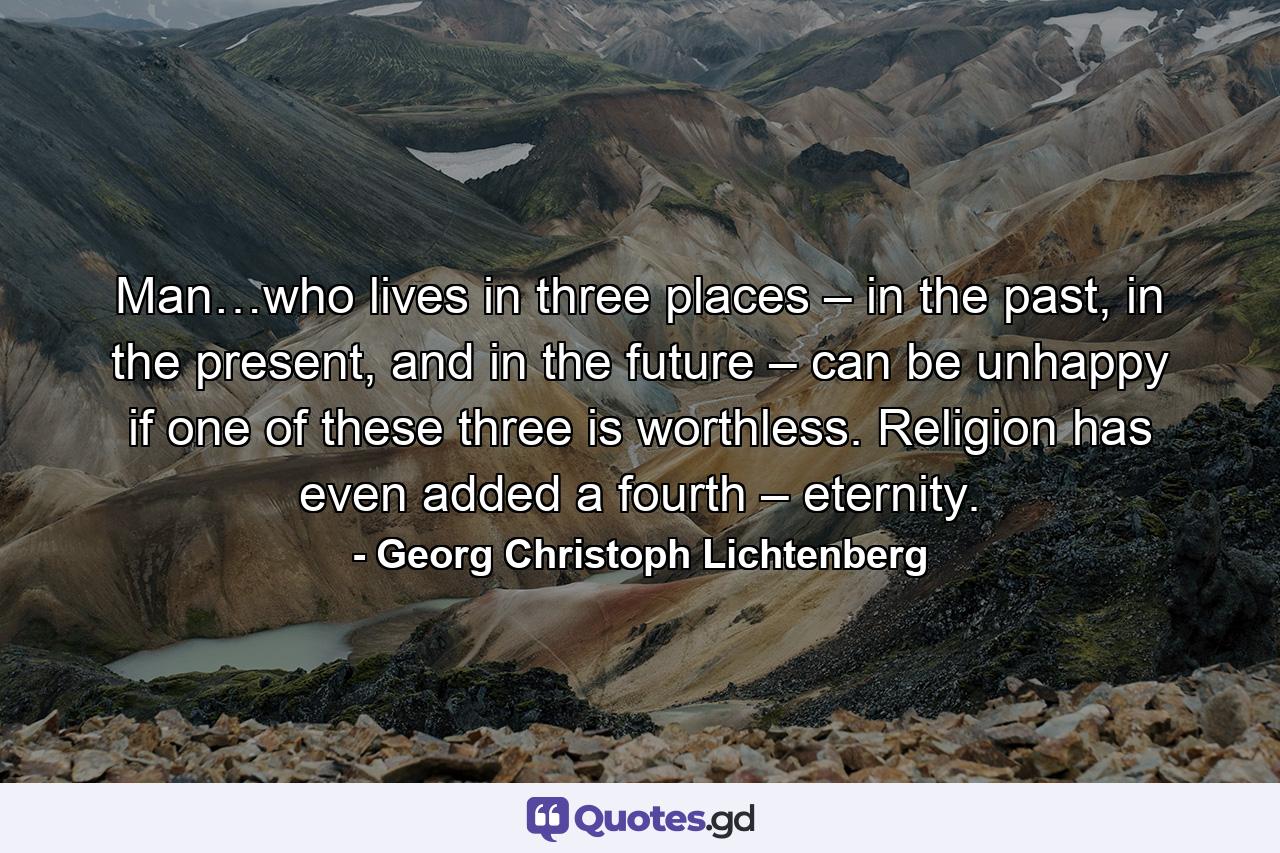 Man…who lives in three places – in the past, in the present, and in the future – can be unhappy if one of these three is worthless. Religion has even added a fourth – eternity. - Quote by Georg Christoph Lichtenberg