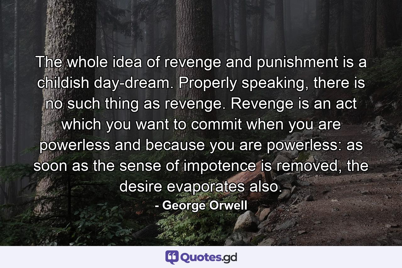 The whole idea of revenge and punishment is a childish day-dream. Properly speaking, there is no such thing as revenge. Revenge is an act which you want to commit when you are powerless and because you are powerless: as soon as the sense of impotence is removed, the desire evaporates also. - Quote by George Orwell