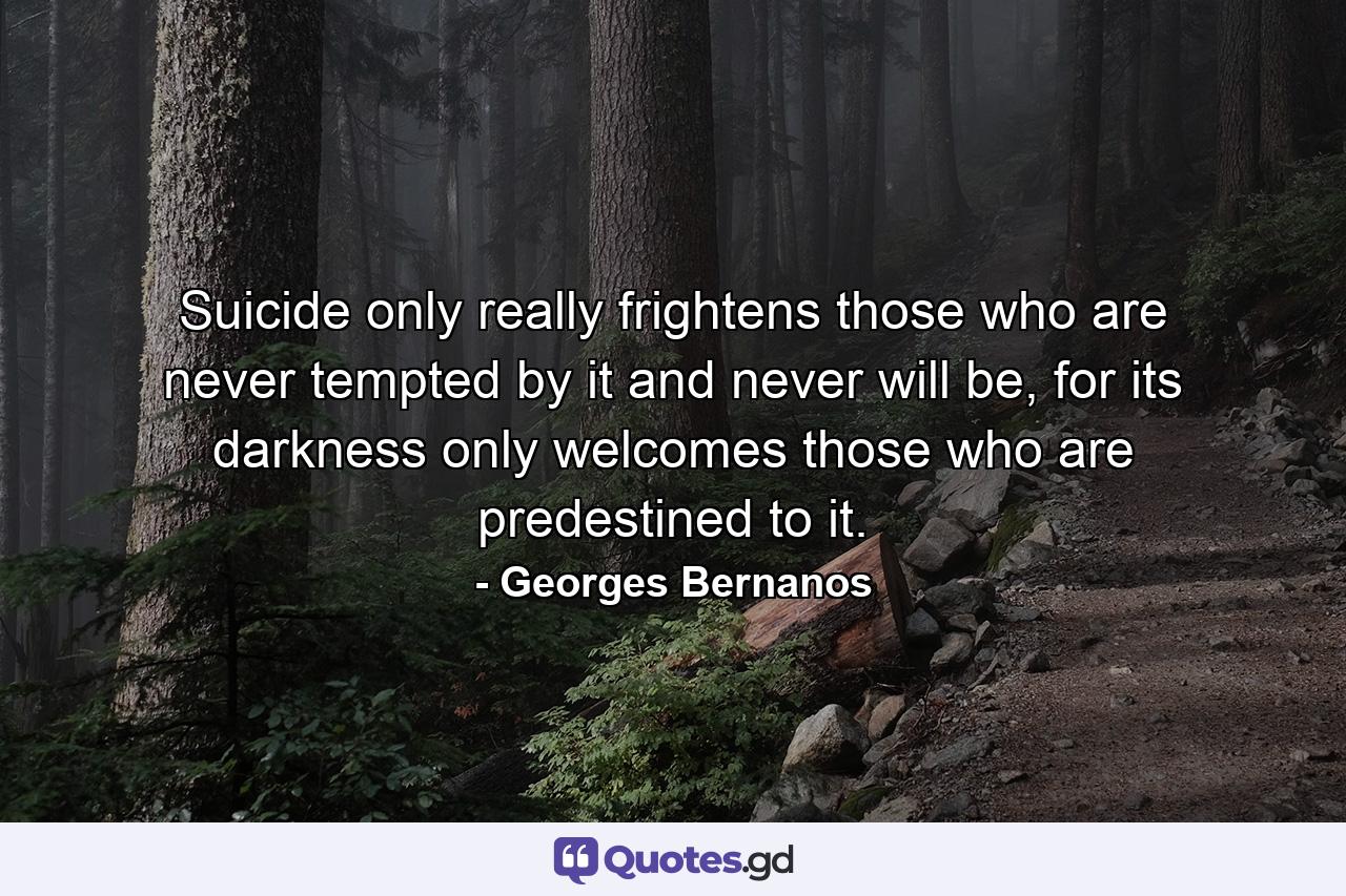 Suicide only really frightens those who are never tempted by it and never will be, for its darkness only welcomes those who are predestined to it. - Quote by Georges Bernanos