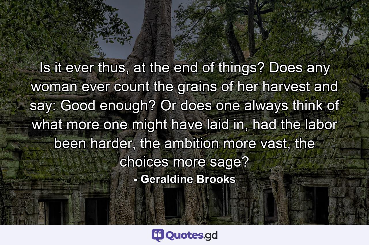 Is it ever thus, at the end of things? Does any woman ever count the grains of her harvest and say: Good enough? Or does one always think of what more one might have laid in, had the labor been harder, the ambition more vast, the choices more sage? - Quote by Geraldine Brooks