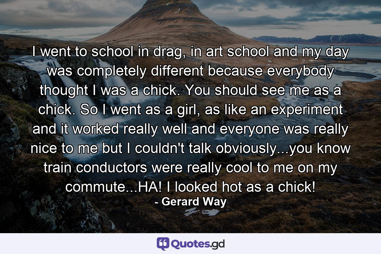 I went to school in drag, in art school and my day was completely different because everybody thought I was a chick. You should see me as a chick. So I went as a girl, as like an experiment and it worked really well and everyone was really nice to me but I couldn't talk obviously...you know train conductors were really cool to me on my commute...HA! I looked hot as a chick! - Quote by Gerard Way