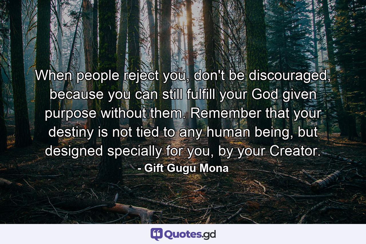 When people reject you, don't be discouraged, because you can still fulfill your God given purpose without them. Remember that your destiny is not tied to any human being, but designed specially for you, by your Creator. - Quote by Gift Gugu Mona