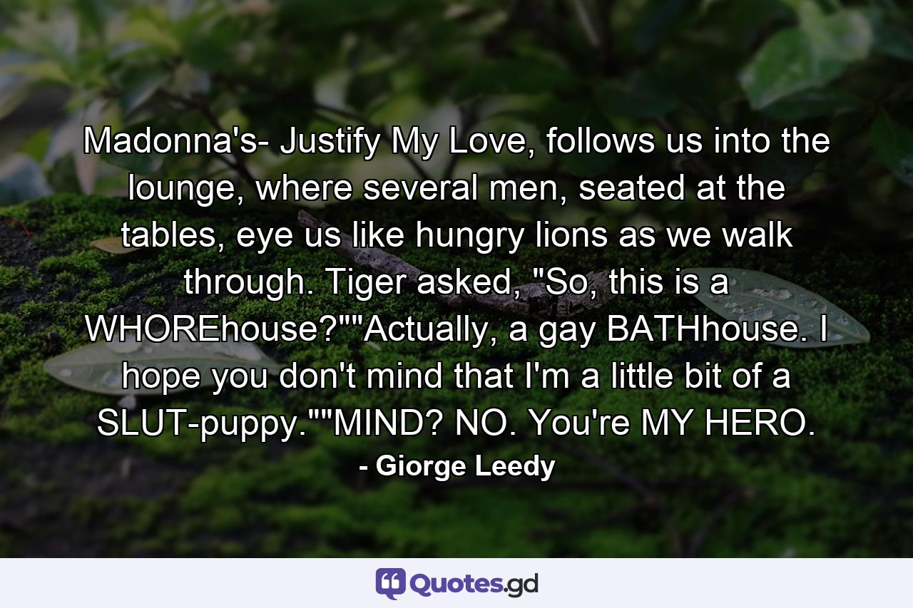 Madonna's- Justify My Love, follows us into the lounge, where several men, seated at the tables, eye us like hungry lions as we walk through. Tiger asked, 