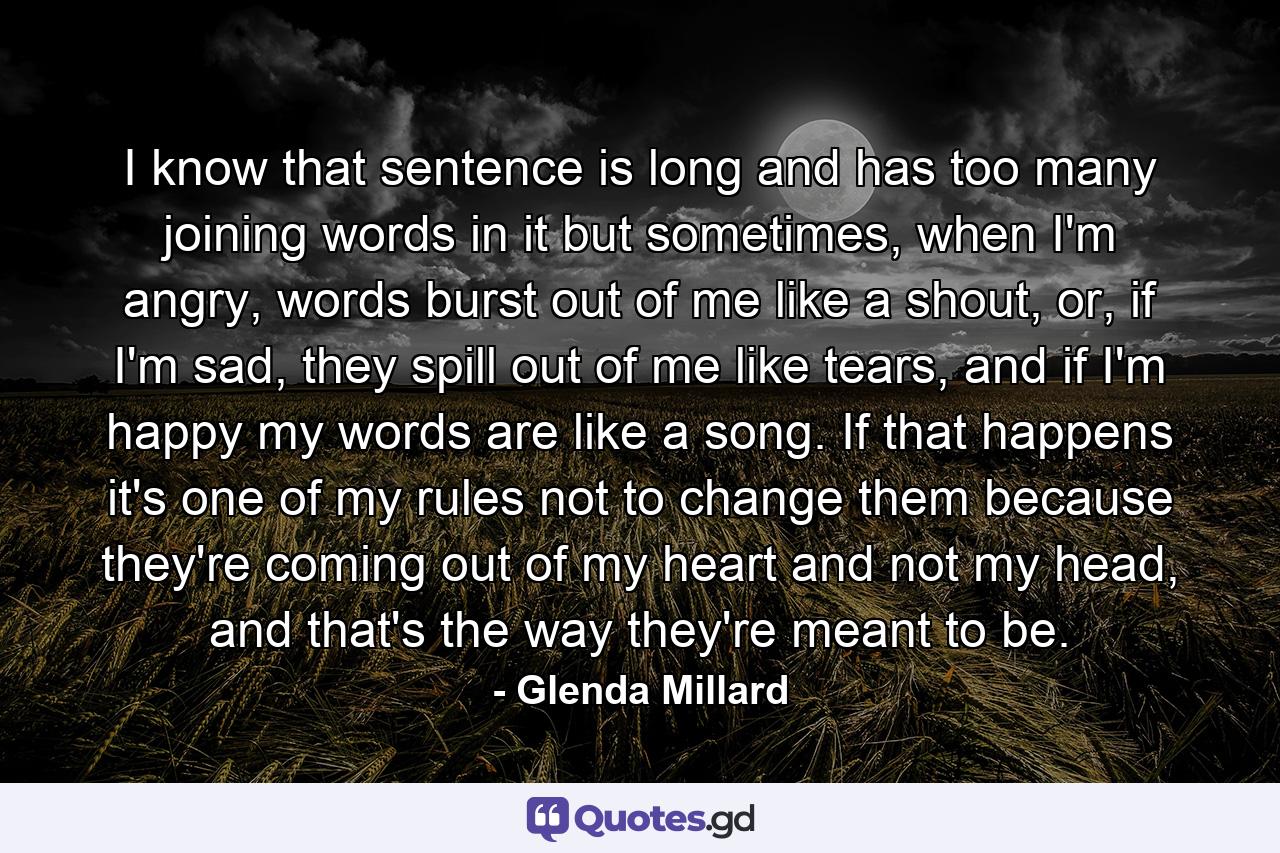 I know that sentence is long and has too many joining words in it but sometimes, when I'm angry, words burst out of me like a shout, or, if I'm sad, they spill out of me like tears, and if I'm happy my words are like a song. If that happens it's one of my rules not to change them because they're coming out of my heart and not my head, and that's the way they're meant to be. - Quote by Glenda Millard