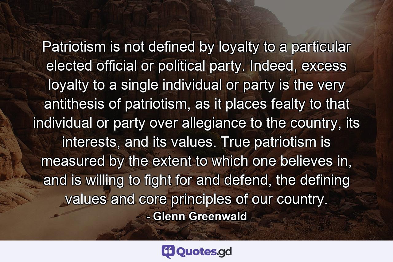 Patriotism is not defined by loyalty to a particular elected official or political party. Indeed, excess loyalty to a single individual or party is the very antithesis of patriotism, as it places fealty to that individual or party over allegiance to the country, its interests, and its values. True patriotism is measured by the extent to which one believes in, and is willing to fight for and defend, the defining values and core principles of our country. - Quote by Glenn Greenwald