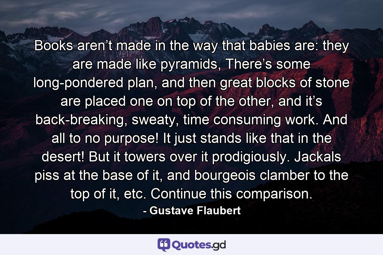 Books aren’t made in the way that babies are: they are made like pyramids, There’s some long-pondered plan, and then great blocks of stone are placed one on top of the other, and it’s back-breaking, sweaty, time consuming work. And all to no purpose! It just stands like that in the desert! But it towers over it prodigiously. Jackals piss at the base of it, and bourgeois clamber to the top of it, etc. Continue this comparison. - Quote by Gustave Flaubert