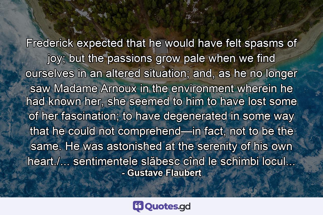 Frederick expected that he would have felt spasms of joy; but the passions grow pale when we find ourselves in an altered situation; and, as he no longer saw Madame Arnoux in the environment wherein he had known her, she seemed to him to have lost some of her fascination; to have degenerated in some way that he could not comprehend—in fact, not to be the same. He was astonished at the serenity of his own heart./... sentimentele slăbesc cînd le schimbi locul... - Quote by Gustave Flaubert