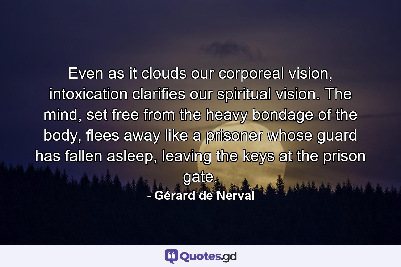 Even as it clouds our corporeal vision, intoxication clarifies our spiritual vision. The mind, set free from the heavy bondage of the body, flees away like a prisoner whose guard has fallen asleep, leaving the keys at the prison gate. - Quote by Gérard de Nerval